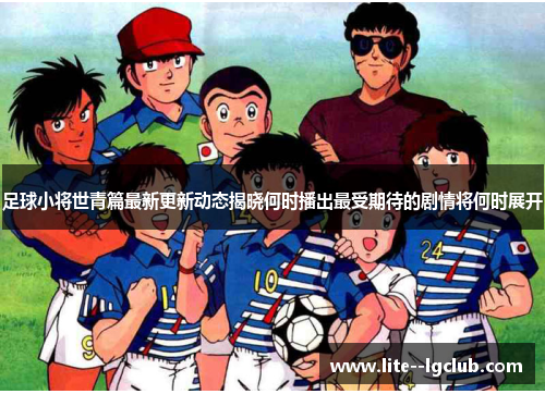 足球小将世青篇最新更新动态揭晓何时播出最受期待的剧情将何时展开