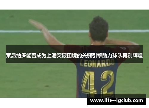 莱昂纳多能否成为上港突破困境的关键引擎助力球队再创辉煌