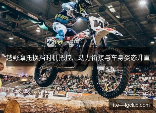 越野摩托换挡时机把控，动力衔接与车身姿态并重